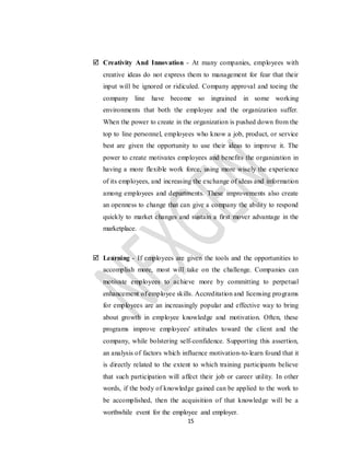 15
 Creativity And Innovation - At many companies, employees with
creative ideas do not express them to management for fear that their
input will be ignored or ridiculed. Company approval and toeing the
company line have become so ingrained in some working
environments that both the employee and the organization suffer.
When the power to create in the organization is pushed down from the
top to line personnel, employees who know a job, product, or service
best are given the opportunity to use their ideas to improve it. The
power to create motivates employees and benefits the organization in
having a more flexible work force, using more wisely the experience
of its employees, and increasing the exchange of ideas and information
among employees and departments. These improvements also create
an openness to change that can give a company the ability to respond
quickly to market changes and sustain a first mover advantage in the
marketplace.
 Learning - If employees are given the tools and the opportunities to
accomplish more, most will take on the challenge. Companies can
motivate employees to achieve more by committing to perpetual
enhancement of employee skills. Accreditation and licensing programs
for employees are an increasingly popular and effective way to bring
about growth in employee knowledge and motivation. Often, these
programs improve employees' attitudes toward the client and the
company, while bolstering self-confidence. Supporting this assertion,
an analysis of factors which influence motivation-to-learn found that it
is directly related to the extent to which training participants believe
that such participation will affect their job or career utility. In other
words, if the body of knowledge gained can be applied to the work to
be accomplished, then the acquisition of that knowledge will be a
worthwhile event for the employee and employer.
 