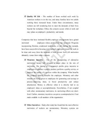 16
 Quality Of Life - The number of hours worked each week by
American workers is on the rise, and many families have two adults
working those increased hours. Under these circumstances, many
workers are left wondering how to meet the demands of their lives
beyond the workplace. Often, this concern occurs while at work and
may reduce an employee's productivity and morale.
Companies that have instituted flexible employee arrangements have gained
motivated employees whose productivity has increased. Programs
incorporating flextime, condensed workweeks, or job sharing, for example,
have been successful in focusing overwhelmed employees toward the work to
be done and away from the demands of their private lives. All motivation
ultimately comes from within a person.
 Monetary Incentive - For all the championing of alternative
motivators, money still occupies a major place in the mix of
motivators. The sharing of a company's profits gives incentive to
employees to produce a quality product, perform a quality service, or
improve the quality of a process within the company. What benefits
the company directly benefits the employee. Monetary and other
rewards are being given to employees for generating cost-savings or
process-improving ideas, to boost productivity and reduce
absenteeism. Money is effective when it is directly tied to an
employee's ideas or accomplishments. Nevertheless, if not coupled
with other, nonmonetary motivators, its motivating effects are short-
lived. Further, monetary incentives can prove counterproductive if not
made available to all members of the organization.
 Other Incentives - Study after study has found that the most effective
motivators of workers are nonmonetary. Monetary systems are
 