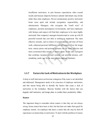 17
insufficient motivators, in part because expectations often exceed
results and because disparity between salaried individuals may divide
rather than unite employees. Proven nonmonetary positive motivators
foster team spirit and include recognition, responsibility, and
advancement. Managers, who recognize the "small wins" of
employees, promote participatory environments, and treat employees
with fairness and respect will find their employees to be more highly
motivated. One company's managers brainstormed to come up with 30
powerful rewards that cost little or nothing to implement. The most
effective rewards, such as letters of commendation and time off from
work, enhanced personal fulfillment and self-respect. Over the longer
term, sincere praise and personal gestures are far more effective and
more economical than awards of money alone. In the end, a program
that combines monetary reward systems and satisfies intrinsic, self-
actualizing needs may be the most potent employee motivator.
1.1.7 Factors for Lack ofMotivationin the Workplace
A drop in staff motivation can become contagious if the cause is not identified
and addressed. Management needs to be conscious of employee motivation,
and that means being able to identify the factors that cause a lack of
motivation in the workplace. Become familiar with the factors that can
degrade staff motivation and design plans to combat these productivity killers.
Rumors
The important thing to remember about rumors is that they are not always
wrong. Some rumors have basis in fact, but that does not make them good for
employee morale. An employee that hears a rumor that she may be laid off
experiences an instant drop in motivation. To deal with the problem of rumors
 