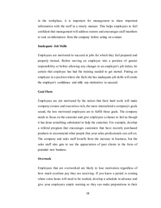 18
in the workplace, it is important for management to share important
information with the staff in a timely manner. This helps employees to feel
confident that management will address rumors and encourages staff members
to wait on information from the company before acting on a rumor.
Inadequate Job Skills
Employees are motivated to succeed at jobs for which they feel prepared and
properly trained. Before moving an employee into a position of greater
responsibility or before allowing any changes to an employee's job duties, be
certain that employee has had the training needed to get started. Putting an
employee in a position where she feels she has inadequate job skills will erode
the employee's confidence and stifle any motivation to succeed.
Goal Flaws
Employees are not motivated by the notion that their hard work will make
company owners and executives rich, the more internalized a company's goals
sound, the less motivated employees are to fulfill those goals. The company
needs to focus on the customer and give employees a chance to feel as though
it has done something substantial to help the customer. For example, develop
a referral program that encourages customers that have recently purchased
products to recommend other people that your sales professionals can call on.
The company and sales staff benefit from the increase in business, but the
sales staff also gets to see the appreciation of past clients in the form of
potential new business.
Overwork
Employees that are overworked are likely to lose motivation regardless of
how much overtime pay they are receiving. If you know a period is coming
where extra hours will need to be worked, develop a schedule in advance and
give your employees ample warning so they can make preparations in their
 