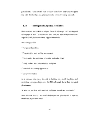 19
personal life. Make sure the staff schedule still allows employees to spend
time with their families and get away from the stress of working too much.
1.1.8 Techniques of Employee Motivation
Here are some motivations techniques that will help to get staff re-energised
and engaged at work. To begin with, make sure you have the right conditions
in place so that your work culture supports motivation.
Make sure you offer:
√ Fair pay and conditions
√ A comfortable, safe, working environment
√ Opportunities for employees to socialize and make friends
√ clearly defined work responsibilities and goals
√ Education and training opportunities
√ Career opportunities
As a manager, you play a key role in building on a solid foundation and
motivating employees. Remember that 70% of people leave their boss, not
the company.
So what can you do to make sure that employees are switched on at work?
Here are some practical motivation techniques that you can use to improve
motivation in your workplace:
 