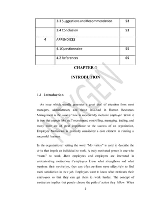 2
3.3 Suggestions and Recommendation 52
3.4 Conclusion 53
4 APPENDICES
4.1Questionnaire 55
4.2 References 65
CHAPTER-1
INTRODUTION
1.1 Introduction
An issue which usually generates a great deal of attention from most
managers, administrators and those involved in Human Resources
Management is the issue of how to successfully motivate employee. While it
is true that aspects like staff recruitment, controlling, managing, leading, and
many more are of great importance to the success of an organization,
Employee Motivation is generally considered a core element in running a
successful business.
In the organizational setting the word “Motivation” is used to describe the
drive that impels an individual to work. A truly motivated person is one who
“wants” to work .Both employees and employers are interested in
understanding motivation if employees know what strengthens and what
weakens their motivation, they can often perform more effectively to find
more satisfaction in their job. Employers want to know what motivates their
employees so that they can get them to work harder. The concept of
motivation implies that people choose the path of action they follow. When
 