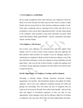 20
1. Treat Employees as Individuals
Do you make assumptions about what motivates your employees? Some are
likely to be career focused, but others may see their work as a place to make
friends and earn money.Find out what motivates employees outside of work.
Some enjoy a challenge such as a sporting activity; others may like to be on
committees so they can use their organizational skills. Use their innate talents
in the workplace where possible to keep them motivated. Set goals which
stretch their abilities. Make goals SMART - specific, measurable, achievable,
relevant and time framed.
Treat Employees with Respect
Get to know your employees on a personal level, and offer support when
needed, even if it is only to listen to their concerns. Ask your employees for
their opinions where possible, for example if you are changing systems or
introducing new equipment. Being involved in decision making is one of the
best motivation techniques. Catch your employees doing something well and
praise them - and if you do this in front of others, it makes the employee feel
even better. Giving employees recognition for their efforts will motivate them
to repeat the process.
Provide Opportunities for Employee Learning and Development
Encourage a learning climate, through structured on-the-job training
programmes, job transfers, inter-disciplinary projects and support for further
education. Aim to have your employees constantly learning new skills and
gaining new knowledge. This will reduce the level of stagnation that can
easily occur in a business. Promote from within where feasible - and invest the
time and support in developing employees so they can take on new
opportunities. Some managers worry that by offering a high level of training
to employees, they may leave the business for better opportunities elsewhere.
 