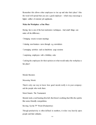 21
Remember this allows other employees to rise up and take their place! Also
the word will spread that you are a good employer - which may encourage a
higher caliber of external job applicants.
Make the Workplace a Fun Place
Having fun is one of the best motivation techniques. And small things can
make all the difference..
√ bringing sweets to team meetings
√ sharing non-business news through e.g. newsletters
√ arranging activities such as lunchtime yoga sessions
√ surprising employees with a birthday cake
√ asking the employees for their opinion on what would make the workplace a
fun place!
Morale Boosters
Measuring Morale
There's only one way to know how good morale really is in your company:
ask the people who work there.
Street Smarts: The Tournament
Morale took a real beating this fall. But there's nothing that lifts the spirits
like some friendly competition.
Revving Up the "P" Word (Productivity)
Though productivity is often defined in numbers, it relies very heavily upon
people and their attitudes.
 