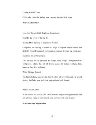 22
Leading in Hard Times
CEOs offer 10 tips for leading your company through bleak times.
Non-Cash Incentives
Low-Cost Ways to Build Employee Commitment
Consider the power of the five I's.
It Takes More than Pay to Keep Good Workers
Companies are finding a number of ways to expand responsiveness and
flexibility beyond traditional compensation programs to retain top employees.
Incentives for All Generations
The one-size-fits-all approach no longer suits today's multigenerational
workplaces. Check this list of desired perks for mature workers, baby
boomers, Gen Xers, and more.
Winter Holiday Rewards
The hectic holiday season is the time to show off a well-thought-out reward
strategy that helps your workforce stay motivated and focused.
Perks You Can Afford
In this classic Inc. article, take a look at some unique employee benefits that
can help you create an environment your workers won't want to leave.
Motivation by Compensation
 