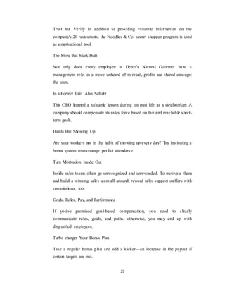23
Trust but Verify In addition to providing valuable information on the
company's 20 restaurants, the Noodles & Co. secret shopper program is used
as a motivational tool.
The Store that Stark Built
Not only does every employee at Debra's Natural Gourmet have a
management role, in a move unheard of in retail, profits are shared amongst
the team.
In a Former Life: Alan Schultz
This CEO learned a valuable lesson during his past life as a steelworker: A
company should compensate its sales force based on fair and reachable short-
term goals.
Hands On: Showing Up
Are your workers not in the habit of showing up every day? Try instituting a
bonus system to encourage perfect attendance.
Turn Motivation Inside Out
Inside sales teams often go unrecognized and unrewarded. To motivate them
and build a winning sales team all around, reward sales support staffers with
commissions, too.
Goals, Roles, Pay, and Performance
If you've promised goal-based compensation, you need to clearly
communicate roles, goals, and paths; otherwise, you may end up with
disgruntled employees.
Turbo charger Your Bonus Plan
Take a regular bonus plan and add a kicker—an increase in the payout if
certain targets are met.
 