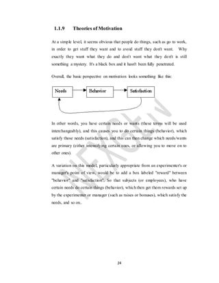 24
1.1.9 Theories of Motivation
At a simple level, it seems obvious that people do things, such as go to work,
in order to get stuff they want and to avoid stuff they don't want. Why
exactly they want what they do and don't want what they don't is still
something a mystery. It's a black box and it hasn't been fully penetrated.
Overall, the basic perspective on motivation looks something like this:
In other words, you have certain needs or wants (these terms will be used
interchangeably), and this causes you to do certain things (behavior), which
satisfy those needs (satisfaction), and this can then change which needs/wants
are primary (either intensifying certain ones, or allowing you to move on to
other ones).
A variation on this model, particularly appropriate from an experimenter's or
manager's point of view, would be to add a box labeled "reward" between
"behavior" and "satisfaction". So that subjects (or employees), who have
certain needs do certain things (behavior), which then get them rewards set up
by the experimenter or manager (such as raises or bonuses), which satisfy the
needs, and so on..
 