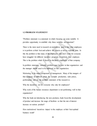 26
1.3 PROBLEM STATEMENT
“Problem statement is a statement in which focusing on some variable. It
provides opportunity to establish why these variables are important”.
There is the more need to research on motivation, goal is that what employees
is to perform at their best and achieve the objects or not in a specific time. In
this the problem is that many of the employers who don’t work for everyone
have struggled for different incentive programs to motivate their employee.
This is the problem which is faced by the many employees of that company.
In problem statement, currently problem must be exist in that organization and
the manager should need to be improved in that organization.
Motivating is the major component of management. Many of the mangers of
that company do different things for example: production, sales prices,
performance and etc. the problem statement of the research is:
Why the incentives not for everyone why only for employees?
Why work of the human resources department is not performing well in that
organization?
Why the bank not introducing the new products, bank boost the development
of product and increase the range of facilities so that the rate of interest
increase on various product?
How motivational incentives impact to the employee at their best optimal
business result?
 