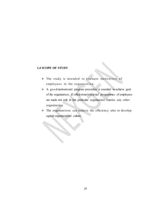 27
1.4 SCOPE OF STUDY
 The study is intended to evaluate motivat io n of
employees in the organizat io n.
 A goodmotivational program procedure is essential to achieve goal
of the organization. If efficientmotivational programmes of employees
are made not only in this particular organization butalso any other
organization
 The organizations can achieve the efficiency also to develop
agood organizational culture.
 