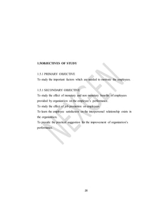 28
1.5OBJECTIVES OF STUDY
1.5.1 PRIMARY OBJECTIVE
To study the important factors which are needed to motivate the employees.
1.5.1 SECONDARY OBJECTIVE
To study the effect of monetary and non monetary benefits of employees
provided by organization on the employee’s performance.
To study the effect of job promotion on employees
To learn the employee satisfaction on the interpersonal relationship exists in
the organization.
To provide the practical suggestion for the improvement of organization’s
performance.
 