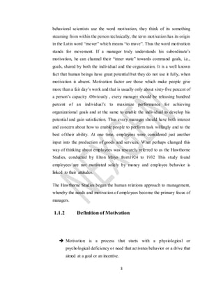 3
behavioral scientists use the word motivation, they think of its something
steaming from within the person technically, the term motivation has its origin
in the Latin word “mover” which means “to move”. Thus the word motivation
stands for movement. If a manager truly understands his subordinate’s
motivation, he can channel their “inner state” towards command goals, i.e.,
goals, shared by both the individual and the organization. It is a well known
fact that human beings have great potential but they do not use it fully, when
motivation is absent. Motivation factor are those which make people give
more than a fair day’s work and that is usually only about sixty-five percent of
a person’s capacity .Obviously , every manager should be releasing hundred
percent of an individual’s to maximize performance for achieving
organizational goals and at the same to enable the individual to develop his
potential and gain satisfaction. Thus every manager should have both interest
and concern about how to enable people to perform task willingly and to the
best of their ability. At one time, employees were considered just another
input into the production of goods and services. What perhaps changed this
way of thinking about employees was research, referred to as the Hawthorne
Studies, conducted by Elton Mayo from1924 to 1932 This study found
employees are not motivated solely by money and employee behavior is
linked to their attitudes.
The Hawthorne Studies began the human relations approach to management,
whereby the needs and motivation of employees become the primary focus of
managers.
1.1.2 Definition of Motivation
 Motivation is a process that starts with a physiological or
psychological deficiency or need that activates behavior or a drive that
aimed at a goal or an incentive.
 