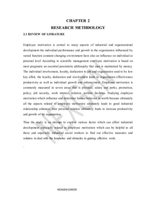 NEXGEN CAREER
CHAPTER 2
RESEARCH METHDOLOGY
2.1 REVIEW OF LITRATURE
Employee motivation is central to many aspects of industrial and organizational
development the individual performance and growth in the organization influenced by
varied function constant changing environment have also an influence on individual at
personal level According to scientific management employee motivation is based on
most pragmatic an essential pessimistic philosophy that man is maintained by money.
The individual involvement, loyalty, dedication to job and organization seed to be low
key affair, the loyalty, dedication and involvement leads to organization effectiveness
productivity as well as individual growth and enhancement. Employee motivation is
commonly measured in seven areas that is physical, salary and perks, promotion,
policy, job security, work interest, relation, welfare facilities. Studying employee
motivation which influence and determine human behavior in worth because ultimately
all the aspects related to employee motivation ultimately leads to good industrial
relationship enhances inter personal relation ultimately leads to increase productivity
and growth of the organization.
Thus the study is an attempt to explore various factor which can affect industrial
development especially related to employee motivation which can be helpful to all
those and especially industrial social workers to find out effective measures and
solution to deal with the loopholes and obstacles in gaining effective work.
.
 