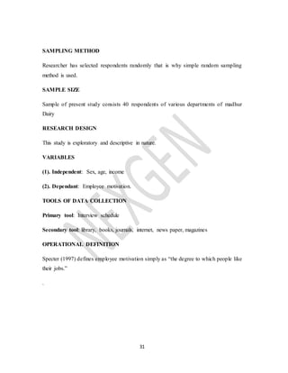 31
SAMPLING METHOD
Researcher has selected respondents randomly that is why simple random sampling
method is used.
SAMPLE SIZE
Sample of present study consists 40 respondents of various departments of madhur
Dairy
RESEARCH DESIGN
This study is exploratory and descriptive in nature.
VARIABLES
(1). Independent: Sex, age, income
(2). Dependant: Employee motivation.
TOOLS OF DATA COLLECTION
Primary tool: Interview schedule
Secondary tool: library, books, journals, internet, news paper, magazines
OPERATIONAL DEFINITION
Specter (1997) defines employee motivation simply as “the degree to which people like
their jobs.”
.
 