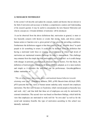 32
2.3 RESEARCH METHOLOGY
In this section I will describe and explain the concepts, models and theories that are relevant in
the field of motivation and necessary to facilitate a comprehensive analysis and Understanding
of the research question .It may be useful to conceptualize the term financial Motivation and
what its concepts are. A broader definition of motivation will be introduced.
It can be observed from the above definitions that, motivation in general, is more or
less basically concern with factors or events that moves, leads, and drives certain
human action or Inaction over a given period of time given the prevailing conditions.
Furthermore the definitions suggest st that there need to be an” invisible force” to push
people to do something in return. It could also be deduced from the definition that
having a motivated work force or creating an environment in which high levels of
motivation are maintained remains challenge for today’s management. This challenge
may emanate from the simple fact that motivation is not a fixed trait –as it could change
with changes in personal, psychological, financial orsocial factors. For this thesis, the
definition of motivation by Greenberg & Baron (2003) is adopted, as it is more realistic
and simple as it considers the individual and his performance. Greenberg&Baron
defines motivation as:
“The set of processes that arouse, direct, and maintain human behavior towards
attaining some goal”. (Greenberg &Baron, 2003, p190) Bassett-Jones &Lloyd (2005,
p931) presents that two views of human nature underlay early research into employee
motivation. The first view focuses on Taylorism, which viewed people as basically lazy
and work –shy”, and thus held that these set of employees can only be motivated by
external stimulation. The second view was based on Hawthorn findings, which held the
view that employees are motivated to work well for “its own sake” as well as for the
social and monetary benefits this type of motivation according to this school was
internally motivated.
 