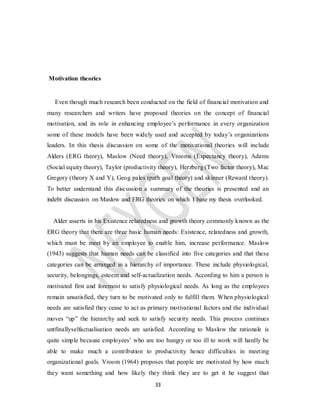 33
Motivation theories
Even though much research been conducted on the field of financial motivation and
many researchers and writers have proposed theories on the concept of financial
motivation, and its role in enhancing employee’s performance in every organization
some of these models have been widely used and accepted by today’s organizations
leaders. In this thesis discussion on some of the motivational theories will include
Alders (ERG theory), Maslow (Need theory), Vrooms (Expectancy theory), Adams
(Social equity theory), Taylor (productivity theory), Herzberg (Two factor theory), Mac
Gregory (theory X and Y), Geog pales (path goal theory) and skinner (Reward theory).
To better understand this discussion a summary of the theories is presented and an
indebt discussion on Maslow and ERG theories on which I base my thesis overlooked.
Alder asserts in his Existence relatedness and growth theory commonly known as the
ERG theory that there are three basic human needs: Existence, relatedness and growth,
which must be meet by an employee to enable him, increase performance. Maslow
(1943) suggests that human needs can be classified into five categories and that these
categories can be arranged in a hierarchy of importance. These include physiological,
security, belongings, esteem and self-actualization needs. According to him a person is
motivated first and foremost to satisfy physiological needs. As long as the employees
remain unsatisfied, they turn to be motivated only to fulfill them. When physiological
needs are satisfied they cease to act as primary motivational factors and the individual
moves “up” the hierarchy and seek to satisfy security needs. This process continues
untfinallyselfactualisation needs are satisfied. According to Maslow the rationale is
quite simple because employees’ who are too hungry or too ill to work will hardly be
able to make much a contribution to productivity hence difficulties in meeting
organizational goals. Vroom (1964) proposes that people are motivated by how much
they want something and how likely they think they are to get it he suggest that
 