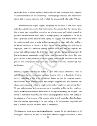 34
motivation leads to efforts and the efforts combined with employees ability together
with environment factors which interplay’s resulting to performance. This performance
interns lead to various outcomes, each of which has an associated value called Valence.
Adams (1965) on his part suggests that people are motivated to seek social equity
in the Rewards they receive for high performance. According to him the outcome from
job includes; pay, recognition, promotion, social relationship and intrinsic reward .to
get these rewards various inputs needs to be employed by the employees to the job as
time, experience, efforts, education and loyalty. He suggests that, people tend to view
their outcomes and inputs as aratio and then compare these ratios with others and turn
to become motivated if this ratio is high. Taylor (1911) observed the soldering by
employees, which is a situation whereby workers work less than full capacity. He
argued that soldering occurs due to the fact employee’s fear that performing high will
lead to increasing productivity, which might cause them to lose their jobs. This slow
paces of work where promoted by faulty systems however this situation is not what
prevails with contemporary employees who organizations evaluate them through their
performance.
Herzberg suggested that there are factors in a job, which causes satisfaction. These he
called Intrinsic factors (motivators) and other factor he refers to as dissatisfies (hygiene
factors). According to him if the motivational factors are met, the employee becomes
motivated and hence performs higher. Mac Gregory suggested that there exist two sets
of employees (lazy and ambitious employees) with lazy employees representing theory
X, hard and ambitious workers representing Y. According to him the lazy employee
should be motivated to increase performance in an organization Geog opalaus path Goal
theory of motivation states that, if a worker sees high productivity as a path leading to
the attainment of one or more of his personal goals, he will turn to be a high Producer.
But if he sees low productivity as the path leading to the attainment of his goal he will
turn to be a low producer and hence needs to be motivated.
This discussion on the above motivational theories explains the fact that the concept of
Employee’s motivation has been a critical factor addressed by previous authors as what
 