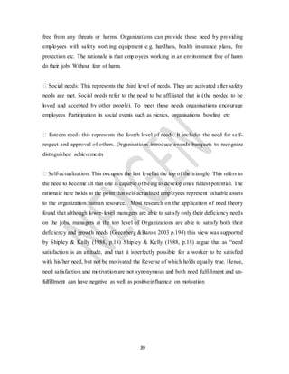 39
free from any threats or harms. Organizations can provide these need by providing
employees with safety working equipment e.g. hardhats, health insurance plans, fire
protection etc. The rationale is that employees working in an environment free of harm
do their jobs Without fear of harm.
� Social needs: This represents the third level of needs. They are activated after safety
needs are met. Social needs refer to the need to be affiliated that is (the needed to be
loved and accepted by other people). To meet these needs organisations encourage
employees Participation in social events such as picnics, organisations bowling etc
� Esteem needs this represents the fourth level of needs. It includes the need for self-
respect and approval of others. Organisations introduce awards banquets to recognize
distinguished achievements
� Self-actualization: This occupies the last level at the top of the triangle. This refers to
the need to become all that one is capable of being to develop ones fullest potential. The
rationale here holds to the point that self-actualised employees represent valuable assets
to the organization human resource. Most research on the application of need theory
found that although lower-level managers are able to satisfy only their deficiency needs
on the jobs, managers at the top level of Organizations are able to satisfy both their
deficiency and growth needs (Greenberg &Baron 2003 p.194) this view was supported
by Shipley & Kelly (1988, p.18) Shipley & Kelly (1988, p.18) argue that as “need
satisfaction is an attitude, and that it isperfectly possible for a worker to be satisfied
with his/her need, but not be motivated the Reverse of which holds equally true. Hence,
need satisfaction and motivation are not synonymous and both need fulfillment and un-
fulfillment can have negative as well as positiveinfluence on motivation
 