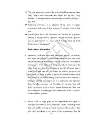 4
 "The only way to get people to like working hard is to motivate them.
Today, people must understand why they're working hard. Every
individual in an organization is motivated by something different." -
Rick Pitino
 “Employee motivation is a reflection of the level of energy,
commitment, and creativity that a company's workers bring to their
jobs.”
 "Psychological forces that determine the direction of a person's
behavior in an organization, a person's level of effort and a person's
level of persistence."- G. Jones and J. George from the book
"Contemporary Management."
Basicsabout Motivation
1. Motivating employees starts with motivating yourself it’s amazing
how, if you hate your job, it seems like everyone else does, too. If you
are very stressed out, it seems like everyone else is, too. Enthusiasm is
contagious. If you're enthusiastic about your job, it's much easier for
others to be, too. Also, if you’re doing a good job of taking care of
yourself and your own job, you'll have much clearer perspective on
how others are doing in theirs. A great place to start learning about
motivation is to start understanding your own motivations. The key to
helping to motivate your employees is to understand what motivates
them. So what motivates you? Consider, for example, time with
family, recognition, a job well done, service, learning, etc. How your
job is configured to support your own motivations? What can you do
to better motivate yourself?
2. Always work to align goals of the organization with goals of
employees as mentioned above, employees can be all fired up about
their work and be working very hard. However, if the results of their
work don't contribute to the goals of the organization, then the
 