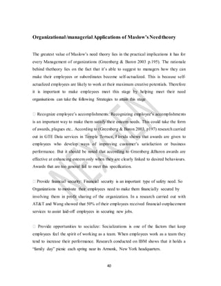 40
Organizational/managerialApplications of Maslow’sNeedtheory
The greatest value of Maslow’s need theory lies in the practical implications it has for
every Management of organizations (Greenberg & Baron 2003 p.195). The rationale
behind thetheory lies on the fact that it’s able to suggest to managers how they can
make their employees or subordinates become self-actualized. This is because self-
actualized employees are likely to work at their maximum creative potentials. Therefore
it is important to make employees meet this stage by helping meet their need
organisations can take the following Strategies to attain this stage
� Recognize employee’s accomplishments: Recognizing employee’s accomplishments
is an important way to make them satisfy their esteem needs. This could take the form
of awards, plagues etc.. According to (Greenberg & Baron 2003, p197) research carried
out in GTE Data services in Temple Terrace, Florida shows that awards are given to
employees who develop ways of improving customer’s satisfaction or business
performance. But it should be noted that according to Greenberg &Baron awards are
effective at enhancing esteem only when they are clearly linked to desired behaviours.
Awards that are too general fail to meet this specification.
� Provide financial security: Financial security is an important type of safety need. So
Organizations to motivate their employees need to make them financially secured by
involving them in profit sharing of the organization. In a research carried out with
AT&T and Wang showed that 50% of their employees received financial outplacement
services to assist laid-off employees in securing new jobs.
� Provide opportunities to socialize: Socializations is one of the factors that keep
employees feel the spirit of working as a team. When employees work as a team they
tend to increase their performance. Research conducted on IBM shows that it holds a
“family day” picnic each spring near its Armonk, New York headquarters.
 
