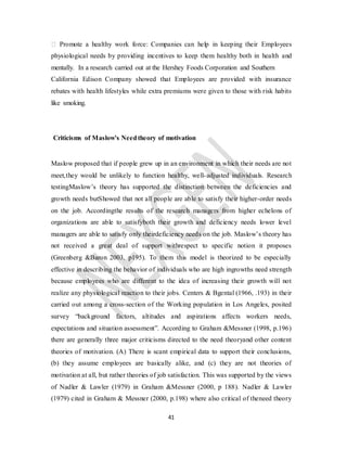 41
� Promote a healthy work force: Companies can help in keeping their Employees
physiological needs by providing incentives to keep them healthy both in health and
mentally. In a research carried out at the Hershey Foods Corporation and Southern
California Edison Company showed that Employees are provided with insurance
rebates with health lifestyles while extra premiums were given to those with risk habits
like smoking.
Criticisms of Maslow’s Needtheory of motivation
Maslow proposed that if people grew up in an environment in which their needs are not
meet,they would be unlikely to function healthy, well-adjusted individuals. Research
testingMaslow’s theory has supported the distinction between the deficiencies and
growth needs butShowed that not all people are able to satisfy their higher-order needs
on the job. Accordingthe results of the research managers from higher echelons of
organizations are able to satisfyboth their growth and deficiency needs lower level
managers are able to satisfy only theirdeficiency needs on the job. Maslow’s theory has
not received a great deal of support withrespect to specific notion it proposes
(Greenberg &Baron 2003, p195). To them this model is theorized to be especially
effective in describing the behavior of individuals who are high ingrowths need strength
because employees who are different to the idea of increasing their growth will not
realize any physiological reaction to their jobs. Centers & Bgental (1966, .193) in their
carried out among a cross-section of the Working population in Los Angeles, posited
survey “background factors, altitudes and aspirations affects workers needs,
expectations and situation assessment”. According to Graham &Messner (1998, p.196)
there are generally three major criticisms directed to the need theoryand other content
theories of motivation. (A) There is scant empirical data to support their conclusions,
(b) they assume employees are basically alike, and (c) they are not theories of
motivation at all, but rather theories of job satisfaction. This was supported by the views
of Nadler & Lawler (1979) in Graham &Messner (2000, p 188). Nadler & Lawler
(1979) cited in Graham & Messner (2000, p.198) where also critical of theneed theory
 