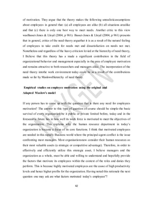 42
of motivation. They argue that the theory makes the following unrealisticassumptions
about employees in general that: (a) all employees are alike (b) all situations arealike
and that (c) there is only one best way to meet needs. Another critic to this view
wasBasset-Jones & Lloyd (2004, p 961). Basset-Jones & Lloyd (2004, p 961) presents
that in general, critics of the need theory arguethat it is as a result of the natural feeling
of employees to take credit for needs met and dissatisfaction on needs not met.
Nonetheless and regardless of the heavy criticism levied at the hierarchy of need theory,
I Believe that this theory has a made a significant contribution in the field of
organizational behavior and management especially in the area of employee motivation
and remains attractive to both researchers and managers alike. The incorporation of the
need theory intothe work environment today could be as a result of the contributions
made so far by MaslowsHierarchy of need theory.
Empirical studies on employee motivation using the original and
Adapted Maslow’s model
If any person has to come up with the question that is there any need for employees
motivation? The answer to this type of question of-course should be simple-the basic
survival of every organization be it public or private limited before, today and in the
foreseeable future lies in how well its work force is motivated to meet the objectives of
the organization. This explains why the human resource department in today’s
organization is became a focus of its core functions. I think that motivated employees
are needed in this rapidly Business world where the principal-agent conflict is the issue
confronting most managers. Most organisationsnow consider their human resources as
their most valuable assets (a strategic or competitive advantage). Therefore, in order to
effectively and efficiently utilize this strategic asset, I believe managers and the
organization as a whole, must be able and willing to understand and hopefully provide
the factors that motivate its employees within the context of the roles and duties they
perform. This is because highly motivated employees are the cause of high productivity
levels and hence higher profits for the organization. Having noted this rationale the next
question one may ask are what factors motivated today’s employees”?
 