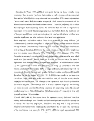 43
According to Wiley (1997, p265) at some point during our lives, virtually every
person may have to work. He claims that working is such a common phenomenon that
the question “what Motivates people to work is seldom asked. Wiley went on to say that
“we are much moreLikely to wonder why people climb mountains or commit suicide
than to question themotivational basis of their work”,. Therefore, exploring the altitudes
that employees holdconcerning factors that motivate them to work is important to
creating an environment thatencourages employee motivation. From the much amount
of literature available on employee motivation, it is clearly evidentthat a lot of surveys
regarding employees and what motivates them have been undertaking.
These employee motivation surveys have been conducted in many different job
situations,among different categories of employees using different research methods
and applications. One of the very first survey to be conducted was on industrial workers
by (Hershey & Blanchard, 1969) over the years, similar or different survey employees
have been carried outsee (Kovach, 1987, 1993) (Wiley, 1995), (Lindner, 1998, 1999)
According to a research carried out by Kovach on industrial employees who were asked
torank ten “job rewards” factors based on personal preferences where the value 1
represented most preferred and 10 being the least preferred. The results were as follows
(1) full Appreciation of work done (2) feeling of being (3) sympathetic help with
personal problems(4) Job security (5) Good wages and salaries (6) interesting work (7)
promotion & Growth (8)employee’s loyalty (9) Good working conditions (10) tactful
discipline During the periods of (1946, 1981 & 1986) when employee surveys were
carried out, Supervisors were at the time asked to rank job rewards, as they taught
employees would rankthem. The rankings by the supervisors were relatively consistent
for each of the years. Theserankings were as follows: (1) Good wages (2) Job security
(3) promotion and Growth (4)working conditions (5) interesting work (6) personal
loyalty to employees (7) tactfuldiscipline (8) full appreciation (9) sympathetic help with
personal problems (10) recognition
(Kovach 1987 p.49-54) The results from the supervisor survey indicated that their
ranking had not changed over theStudy period with regards their collective perception
of factors that motivate employees. Thisshows that they had a very inaccurate
perception of what motivates employees but also thatthey did not realise the importance
of the need theory In a survey by Wiley (1997, p.278) in which approximately 550
 