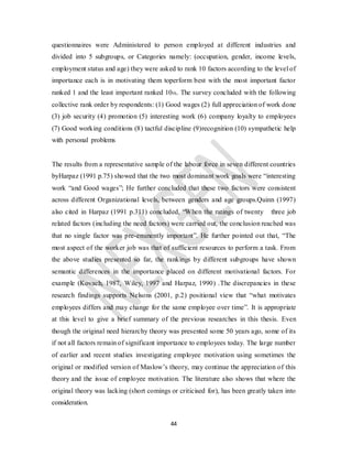 44
questionnaires were Administered to person employed at different industries and
divided into 5 subgroups, or Categories namely: (occupation, gender, income levels,
employment status and age) they were asked to rank 10 factors according to the level of
importance each is in motivating them toperform best with the most important factor
ranked 1 and the least important ranked 10th. The survey concluded with the following
collective rank order by respondents: (1) Good wages (2) full appreciation of work done
(3) job security (4) promotion (5) interesting work (6) company loyalty to employees
(7) Good working conditions (8) tactful discipline (9)recognition (10) sympathetic help
with personal problems
The results from a representative sample of the labour force in seven different countries
byHarpaz (1991 p.75) showed that the two most dominant work goals were “interesting
work “and Good wages”; He further concluded that these two factors were consistent
across different Organizational levels, between genders and age groups.Quinn (1997)
also cited in Harpaz (1991 p.311) concluded, “When the ratings of twenty three job
related factors (including the need factors) were carried out, the conclusion reached was
that no single factor was pre-eminently important”. He further pointed out that, “The
most aspect of the worker job was that of sufficient resources to perform a task. From
the above studies presented so far, the rankings by different subgroups have shown
semantic differences in the importance placed on different motivational factors. For
example (Kovach, 1987, Wiley, 1997 and Harpaz, 1990) .The discrepancies in these
research findings supports Nelsons (2001, p.2) positional view that “what motivates
employees differs and may change for the same employee over time”. It is appropriate
at this level to give a brief summary of the previous researches in this thesis. Even
though the original need hierarchy theory was presented some 50 years ago, some of its
if not all factors remain of significant importance to employees today. The large number
of earlier and recent studies investigating employee motivation using sometimes the
original or modified version of Maslow’s theory, may continue the appreciation of this
theory and the issue of employee motivation. The literature also shows that where the
original theory was lacking (short comings or criticised for), has been greatly taken into
consideration.
 