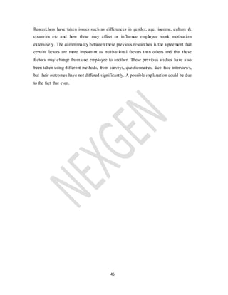 45
Researchers have taken issues such as differences in gender, age, income, culture &
countries etc and how these may affect or influence employee work motivation
extensively. The commonality between these previous researches is the agreement that
certain factors are more important as motivational factors than others and that these
factors may change from one employee to another. These previous studies have also
been taken using different methods, from surveys, questionnaires, face-face interviews,
but their outcomes have not differed significantly. A possible explanation could be due
to the fact that even.
 