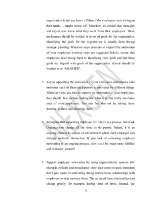 5
organization is not any better off than if the employees were sitting on
their hands -- maybe worse off! Therefore, it's critical that managers
and supervisors know what they want from their employees. These
preferences should be worded in terms of goals for the organization.
Identifying the goals for the organization is usually done during
strategic planning. Whatever steps you take to support the motivation
of your employees (various steps are suggested below), ensure that
employees have strong input to identifying their goals and that these
goals are aligned with goals of the organization. (Goals should be
worded to be “SMARTER".
3. Key to supporting the motivation of your employees understands what
motivates each of them each person is motivated by different things.
Whatever steps you take to support the motivation of your employees,
they should first include finding out what it is that really motivates
each of your employees. You can find this out by asking them,
listening to them and observing them.
4. Recognize that supporting employee motivation is a process, not at ask
Organizations change all the time, as do people. Indeed, it is an
ongoing process to sustain an environment where each employee can
strongly motivate themselves. If you look at sustaining employee
motivation as an ongoing process, then you'll be much more fulfilled
and motivated yourself.
5. Support employee motivation by using organizational systems (for
example, policies and procedures)--don't just count on good intentions
don’t just count on cultivating strong interpersonal relationships with
employees to help motivate them. The nature of these relationships can
change greatly, for example, during times of stress. Instead, use
 