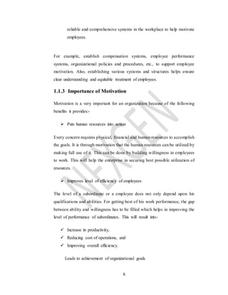 6
reliable and comprehensive systems in the workplace to help motivate
employees.
For example, establish compensation systems, employee performance
systems, organizational policies and procedures, etc., to support employee
motivation. Also, establishing various systems and structures helps ensure
clear understanding and equitable treatment of employees.
1.1.3 Importance of Motivation
Motivation is a very important for an organization because of the following
benefits it provides:-
 Puts human resources into action
Every concern requires physical, financial and human resources to accomplish
the goals. It is through motivation that the human resources can be utilized by
making full use of it. This can be done by building willingness in employees
to work. This will help the enterprise in securing best possible utilization of
resources.
 Improves level of efficiency of employees
The level of a subordinate or a employee does not only depend upon his
qualifications and abilities. For getting best of his work performance, the gap
between ability and willingness has to be filled which helps in improving the
level of performance of subordinates. This will result into-
 Increase in productivity,
 Reducing cost of operations, and
 Improving overall efficiency.
Leads to achievement of organizational goals
 