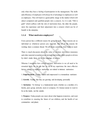 8
only when they have a feeling of participation in the management. The skills
and efficiency of employees will always be of advantage to employees as well
as employees. This will lead to a good public image in the market which will
attract competent and qualified people into a concern. As it is said, “Old is
gold” which suffices with the role of motivation here, the older the people,
more the experience and their adjustment into a concern which can be of
benefit to the enterprise.
1.1.4 What motivates employees?
Every person has a different reason for going to work. These reasons are as
individual as whichever person you may ask. But all of the reasons for
working share a common thread. We all obtain something from work we need.
There is much discussion about the value of extrinsic motivation (monetary
and other material rewards) versus intrinsic motivation where people re driven
by what’s inside them. not by the trappings of success.
Whereas I recognize how critical extrinsic motivation is–we all need to be
rewarded fairly for the job that we do-in my experience the most effective
factors relating to employee motivation are related to intrinsic motivation:
1. Empowerment: Feeling trusted and empowered is a tremendous motivator.
2. Growth: Feeling that they are growing and developing personally
3. Inclusion: ‘To belong’ is a fundamental need, whether as a member of a
family, peer group, network, team or company. It’s human nature to want to
be on the inside, not the outside.
4. Purpose: Today people care more about what happens tomorrow, and want
to contribute to ensuring the future of our children, and the health of our
communities and planet.
 