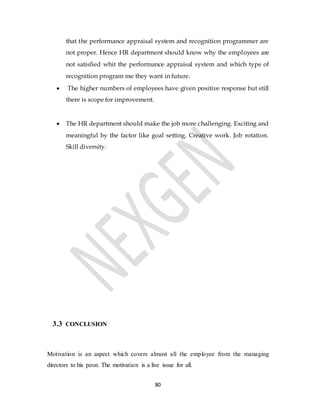 80
that the performance appraisal system and recognition programmer are
not proper. Hence HR department should know why the employees are
not satisfied whit the performance appraisal system and which type of
recognition program me they want in future.
 The higher numbers of employees have given positive response but still
there is scope for improvement.
 The HR department should make the job more challenging. Exciting and
meaningful by the factor like goal setting. Creative work. Job rotation.
Skill diversity.
3.3 CONCLUSION
Motivation is an aspect which covers almost all the employee from the managing
directors to his peon. The motivation is a live issue for all.
 