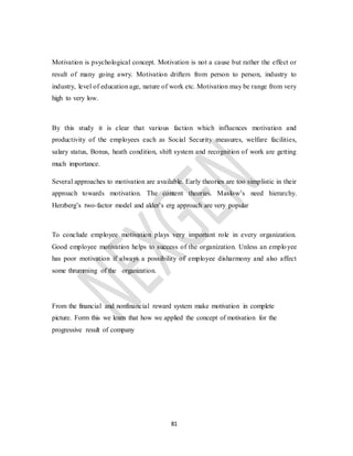 81
Motivation is psychological concept. Motivation is not a cause but rather the effect or
result of many going awry. Motivation drifters from person to person, industry to
industry, level of education age, nature of work etc. Motivation may be range from very
high to very low.
By this study it is clear that various faction which influences motivation and
productivity of the employees each as Social Security measures, welfare facilities,
salary status, Bonus, heath condition, shift system and recognition of work are getting
much importance.
Several approaches to motivation are available. Early theories are too simplistic in their
approach towards motivation. The content theories. Maslow’s need hierarchy.
Herzberg’s two-factor model and alder’s erg approach are very popular
To conclude employee motivation plays very important role in every organization.
Good employee motivation helps to success of the organization. Unless an employee
has poor motivation if always a possibility of employee disharmony and also affect
some thrumming of the organization.
From the financial and nonfinancial reward system make motivation in complete
picture. Form this we learn that how we applied the concept of motivation for the
progressive result of company
 