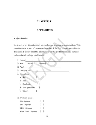82
CHAPTER 4
APPENDICES
4.1Questionnaire
As a part of my dissertation, I am conducting a research on motivation. This
questionnaire is part of the research project & I solicit your co-operation for
the same. I assure that the information will be used for academic purpose
only and shall be kept confidential.
(1) Name:
(2) Sex: male [ ] female [ ]
(3) Age:
(4) Designation:
(5) Education:
a. Ssc [ ]
b. Hsc [ ]
c. Graduate [ ]
d. Post graduate [ ]
e. Other: [ ]
(6) Work on span:
1 to 5 years [ ]
6 to 10 years [ ]
11 to 15 years [ ]
More than 15 years [ ]
 