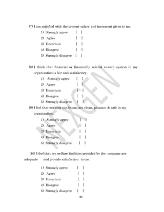 83
(7) I am satisfied with the present salary and increment given to me.
1) Strongly agree [ ]
2) Agree [ ]
3) Uncertain [ ]
4) Disagree [ ]
5) Strongly disagree [ ]
(8) I think that financial or financially related reward system in my
organization is fair and satisfactory.
1) Strongly agree [ ]
2) Agree [ ]
3) Uncertain [ ]
4) Disagree [ ]
5) Strongly disagree [ ]
(9) I feel that working conditions are clean, pleasant & safe in my
organization.
1) Strongly agree [ ]
2) Agree [ ]
3) Uncertain [ ]
4) Disagree [ ]
5) Strongly disagree [ ]
(10) I feel that my welfare facilities provided by the company are
adequate and provide satisfaction to me.
1) Strongly agree [ ]
2) Agree [ ]
3) Uncertain [ ]
4) Disagree [ ]
5) Strongly disagree [ ]
 