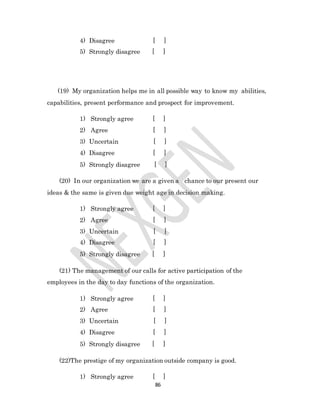 86
4) Disagree [ ]
5) Strongly disagree [ ]
(19) My organization helps me in all possible way to know my abilities,
capabilities, present performance and prospect for improvement.
1) Strongly agree [ ]
2) Agree [ ]
3) Uncertain [ ]
4) Disagree [ ]
5) Strongly disagree [ ]
(20) In our organization we are a given a chance to our present our
ideas & the same is given due weight age in decision making.
1) Strongly agree [ ]
2) Agree [ ]
3) Uncertain [ ]
4) Disagree [ ]
5) Strongly disagree [ ]
(21) The management of our calls for active participation of the
employees in the day to day functions of the organization.
1) Strongly agree [ ]
2) Agree [ ]
3) Uncertain [ ]
4) Disagree [ ]
5) Strongly disagree [ ]
(22)The prestige of my organization outside company is good.
1) Strongly agree [ ]
 