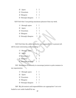87
2) Agree [ ]
3) Uncertain [ ]
4) Disagree [ ]
5) Strongly disagree [ ]
(23) I feel that I am getting maximum pleasure from my work.
1) Strongly agree [ ]
2) Agree [ ]
3) Uncertain [ ]
4) Disagree [ ]
5) Strongly disagree [ ]
(24) I feel that the added authority and responsibility to present job
will be more interesting and rewarding.
1) Strongly agree [ ]
2) Agree [ ]
3) Uncertain [ ]
4) Disagree [ ]
5) Strongly disagree [ ]
(25) Delegation of authority to encourage juniors is quite common in
my organization.
1) Strongly agree [ ]
2) Agree [ ]
3) Uncertain [ ]
4) Disagree [ ]
5) Strongly disagree [ ]
(26) My job content and responsibilities are appropriate ( not over
loaded or not under loaded) for me.
 