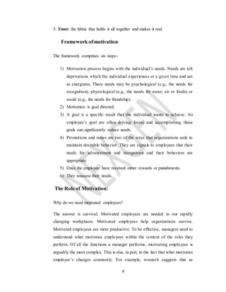 9
5. Trust: the fabric that holds it all together and makes it real.
Framework ofmotivation
The framework comprises six steps:-
1) Motivation process begins with the individual’s needs. Needs are telt
deprivations which the individual experiences at a given time and act
as energizers. These needs may be psychological (e.g., the needs for
recognition), physiological (e.g., the needs for water, air or foods) or
social (e.g., the needs for friendship).
2) Motivation is goal directed.
3) A goal is a specific result that the individual wants to achieve. An
employee’s goal are often driving forces and accomplishing those
goals can significantly reduce needs.
4) Promotions and raises are two of the ways that organizations seek to
maintain desirable behavior. They are signals to employees that their
needs for advancement and recognition and their behaviors are
appropriate.
5) Once the employee have received either rewards or punishments.
6) They reassess their needs.
The Role of Motivation:
Why do we need motivated employees?
The answer is survival. Motivated employees are needed in our rapidly
changing workplaces. Motivated employees help organizations survive.
Motivated employees are more productive. To be effective, managers need to
understand what motivates employees within the context of the roles they
perform. Of all the functions a manager performs, motivating employees is
arguably the most complex. This is due, in part, to the fact that what motivates
employee’s changes constantly. For example, research suggests that as
 