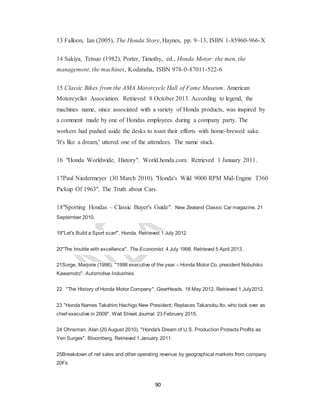 90
13 Falloon, Ian (2005), The Honda Story, Haynes, pp. 9–13, ISBN 1-85960-966-X
14 Sakiya, Tetsuo (1982), Porter, Timothy, ed., Honda Motor: the men, the
management, the machines, Kodansha, ISBN 978-0-87011-522-6
15 Classic Bikes from the AMA Motorcycle Hall of Fame Museum. American
Motorcyclist Association. Retrieved 8 October 2013. According to legend, the
machines name, since associated with a variety of Honda products, was inspired by
a comment made by one of Hondas employees during a company party. The
workers had pushed aside the desks to toast their efforts with home-brewed sake.
'It's like a dream,' uttered one of the attendees. The name stuck.
16 "Honda Worldwide, History". World.honda.com. Retrieved 1 January 2011.
17Paul Niedermeyer (30 March 2010). "Honda's Wild 9000 RPM Mid-Engine T360
Pickup Of 1963". The Truth about Cars.
18"Sporting Hondas – Classic Buyer's Guide". New Zealand Classic Car magazine. 21
September 2010.
19"Let's Build a Sport scar!". Honda. Retrieved 1 July 2012.
20"The trouble with excellence". The Economist. 4 July 1998. Retrieved 5 April 2013.
21Sorge, Marjorie (1998). "1998 executive of the year – Honda Motor Co. president Nobuhiko
Kawamoto". Automotive Industries.
22 "The History of Honda Motor Company". GearHeads. 18 May 2012. Retrieved 1 July2012.
23 "Honda Names Takahiro Hachigo New President; Replaces Takanobu Ito, who took over as
chief executive in 2009". Wall Street Journal. 23 February 2015.
24 Ohnsman, Alan (20 August 2010). "Honda's Dream of U.S. Production Protects Profits as
Yen Surges". Bloomberg. Retrieved 1 January 2011.
25Breakdown of net sales and other operating revenue by geographical markets from company
20Fs
 