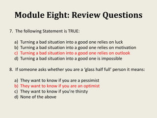Module Eight: Review Questions
7. The following Statement is TRUE:
a) Turning a bad situation into a good one relies on luck
b) Turning a bad situation into a good one relies on motivation
c) Turning a bad situation into a good one relies on outlook
d) Turning a bad situation into a good one is impossible
8. If someone asks whether you are a ‘glass half full’ person it means:
a) They want to know if you are a pessimist
b) They want to know if you are an optimist
c) They want to know if you’re thirsty
d) None of the above
 