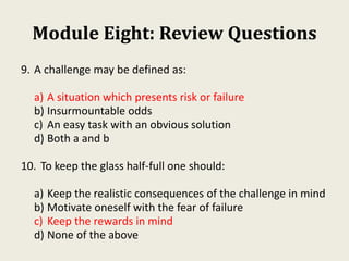 Module Eight: Review Questions
9. A challenge may be defined as:
a) A situation which presents risk or failure
b) Insurmountable odds
c) An easy task with an obvious solution
d) Both a and b
10. To keep the glass half-full one should:
a) Keep the realistic consequences of the challenge in mind
b) Motivate oneself with the fear of failure
c) Keep the rewards in mind
d) None of the above
 