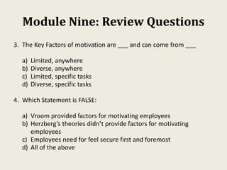 Module Nine: Review Questions
3. The Key Factors of motivation are ___ and can come from ___
a) Limited, anywhere
b) Diverse, anywhere
c) Limited, specific tasks
d) Diverse, specific tasks
4. Which Statement is FALSE:
a) Vroom provided factors for motivating employees
b) Herzberg’s theories didn’t provide factors for motivating
employees
c) Employees need for feel secure first and foremost
d) All of the above
 