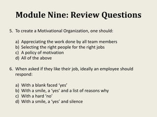 Module Nine: Review Questions
5. To create a Motivational Organization, one should:
a) Appreciating the work done by all team members
b) Selecting the right people for the right jobs
c) A policy of motivation
d) All of the above
6. When asked if they like their job, ideally an employee should
respond:
a) With a blank faced ‘yes’
b) With a smile, a ‘yes’ and a list of reasons why
c) With a hard ‘no’
d) With a smile, a ‘yes’ and silence
 