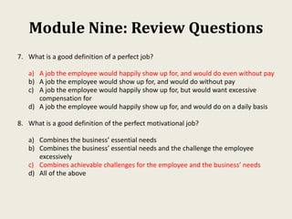 Module Nine: Review Questions
7. What is a good definition of a perfect job?
a) A job the employee would happily show up for, and would do even without pay
b) A job the employee would show up for, and would do without pay
c) A job the employee would happily show up for, but would want excessive
compensation for
d) A job the employee would happily show up for, and would do on a daily basis
8. What is a good definition of the perfect motivational job?
a) Combines the business’ essential needs
b) Combines the business’ essential needs and the challenge the employee
excessively
c) Combines achievable challenges for the employee and the business’ needs
d) All of the above
 