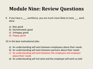 Module Nine: Review Questions
9. If you have a ___ workforce, you are much more likely to have ___ work
done
a) Bad, good
b) Demotivated, good
c) Unhappy, great
d) Happy, good
10.In the best motivational jobs:
a) An understanding will exist between employees about their needs
b) An understanding will exist between partners about their needs
c) An understanding will exist between the employee and employer
about their needs
d) An understanding will not exist and the employee will work as told
 