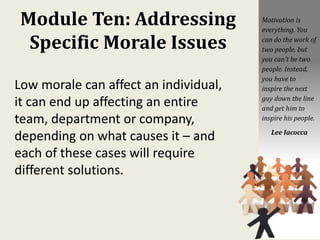 Module Ten: Addressing
Specific Morale Issues
Low morale can affect an individual,
it can end up affecting an entire
team, department or company,
depending on what causes it – and
each of these cases will require
different solutions.
Motivation is
everything. You
can do the work of
two people, but
you can't be two
people. Instead,
you have to
inspire the next
guy down the line
and get him to
inspire his people.
Lee Iacocca
 