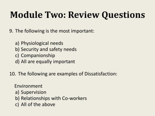 Module Two: Review Questions
9. The following is the most important:
a) Physiological needs
b) Security and safety needs
c) Companionship
d) All are equally important
10. The following are examples of Dissatisfaction:
Environment
a) Supervision
b) Relationships with Co-workers
c) All of the above
 
