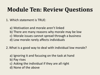 Module Ten: Review Questions
1. Which statement is TRUE:
a) Motivation and morale aren’t linked
b) There are many reasons why morale may be low
c) Morale issues cannot spread through a business
d) Low morale rarely affects individuals
2.What is a good way to deal with individual low morale?
a) Ignoring it and focusing on the task at hand
b) Pay rises
c) Asking the individual if they are all right
d) None of the above
 