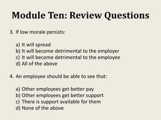 Module Ten: Review Questions
3. If low morale persists:
a) It will spread
b) It will become detrimental to the employer
c) It will become detrimental to the employee
d) All of the above
4. An employee should be able to see that:
a) Other employees get better pay
b) Other employees get better support
c) There is support available for them
d) None of the above
 