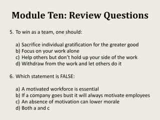 Module Ten: Review Questions
5. To win as a team, one should:
a) Sacrifice individual gratification for the greater good
b) Focus on your work alone
c) Help others but don’t hold up your side of the work
d) Withdraw from the work and let others do it
6. Which statement is FALSE:
a) A motivated workforce is essential
b) If a company goes bust it will always motivate employees
c) An absence of motivation can lower morale
d) Both a and c
 